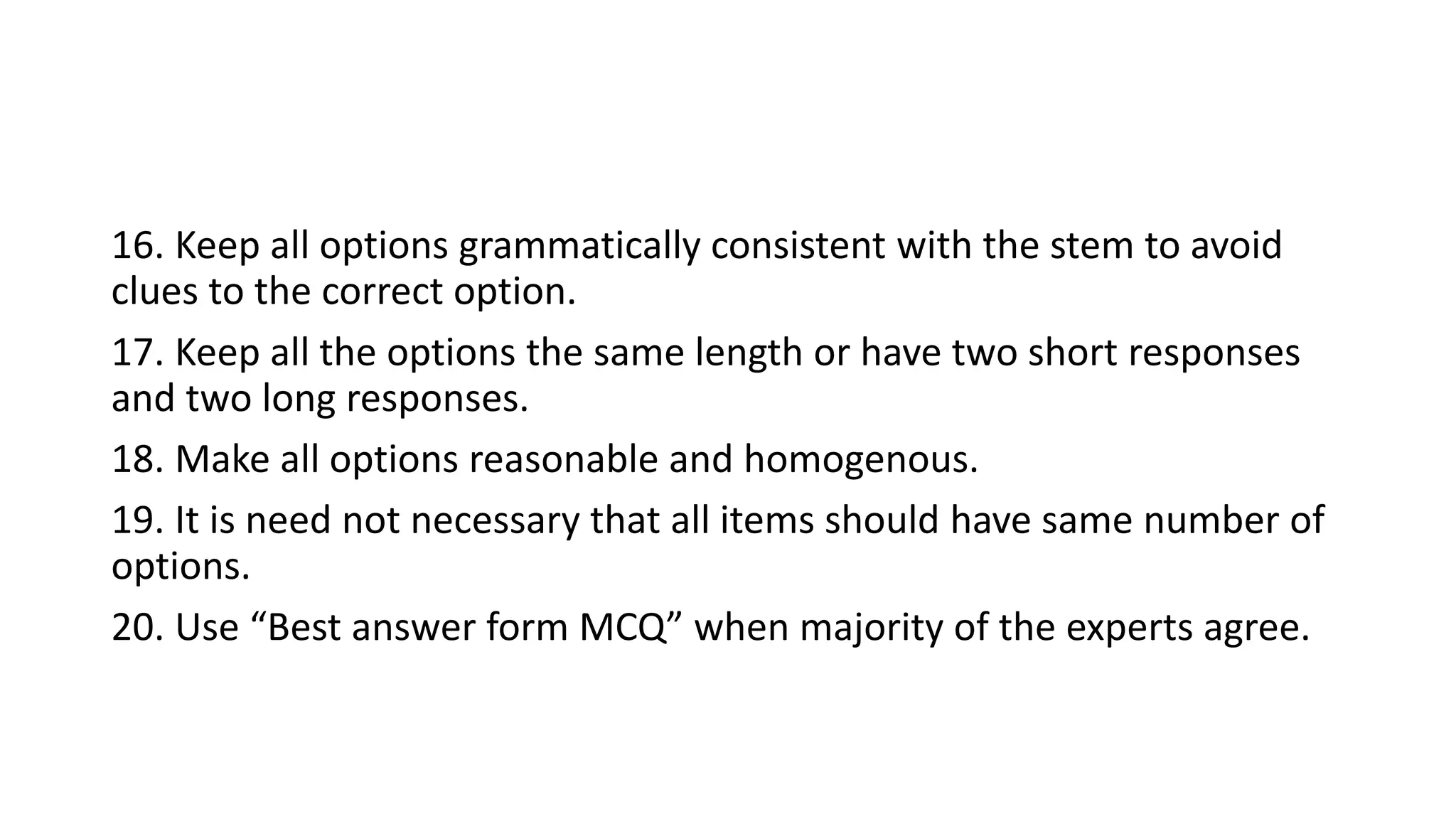16. Keep all options grammatically consistent with the stem to avoid
clues to the correct option.
17. Keep all the options the same length or have two short responses
and two long responses.
18. Make all options reasonable and homogenous.
19. It is need not necessary that all items should have same number of
options.
20. Use “Best answer form MCQ” when majority of the experts agree.
 