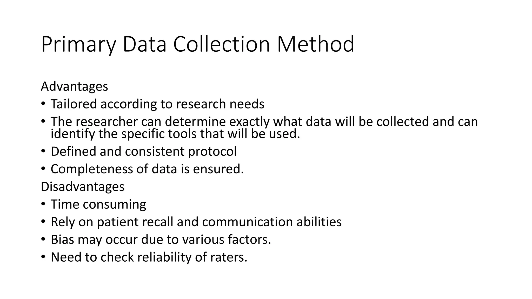 Primary Data Collection Method
Advantages
• Tailored according to research needs
• The researcher can determine exactly what data will be collected and can
identify the specific tools that will be used.
• Defined and consistent protocol
• Completeness of data is ensured.
Disadvantages
• Time consuming
• Rely on patient recall and communication abilities
• Bias may occur due to various factors.
• Need to check reliability of raters.
 