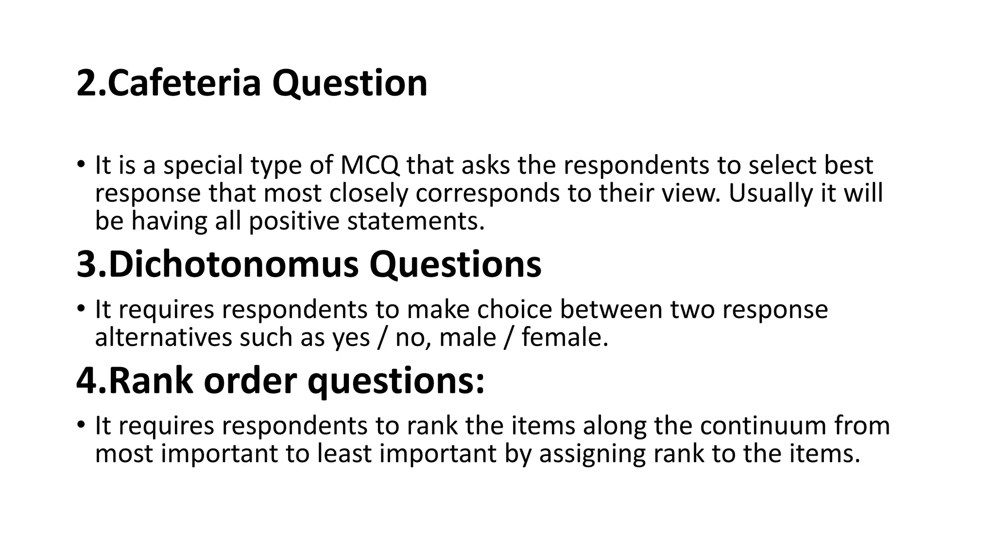 2.Cafeteria Question
• It is a special type of MCQ that asks the respondents to select best
response that most closely corresponds to their view. Usually it will
be having all positive statements.
3.Dichotonomus Questions
• It requires respondents to make choice between two response
alternatives such as yes / no, male / female.
4.Rank order questions:
• It requires respondents to rank the items along the continuum from
most important to least important by assigning rank to the items.
 