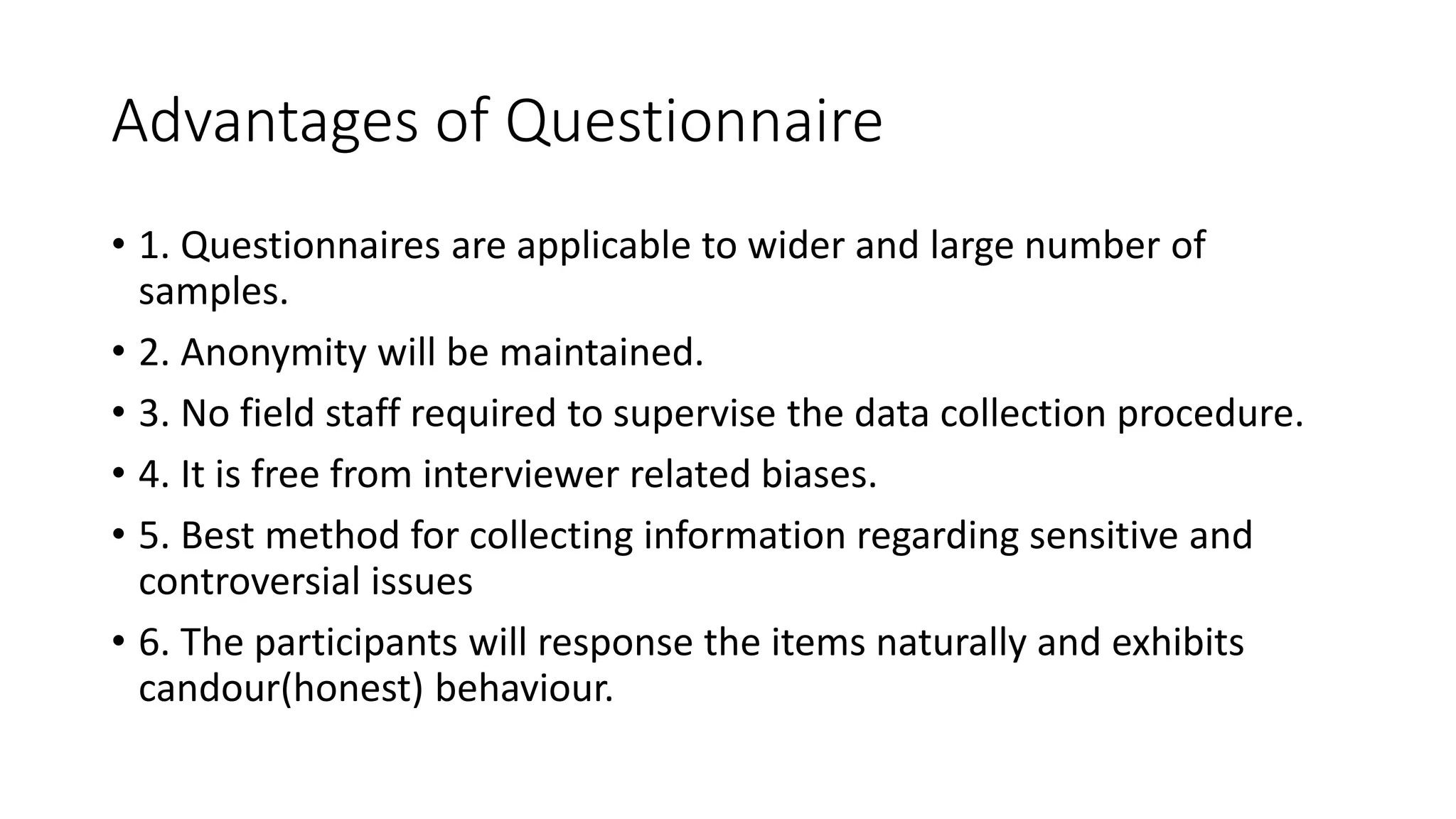 Advantages of Questionnaire
• 1. Questionnaires are applicable to wider and large number of
samples.
• 2. Anonymity will be maintained.
• 3. No field staff required to supervise the data collection procedure.
• 4. It is free from interviewer related biases.
• 5. Best method for collecting information regarding sensitive and
controversial issues
• 6. The participants will response the items naturally and exhibits
candour(honest) behaviour.
 