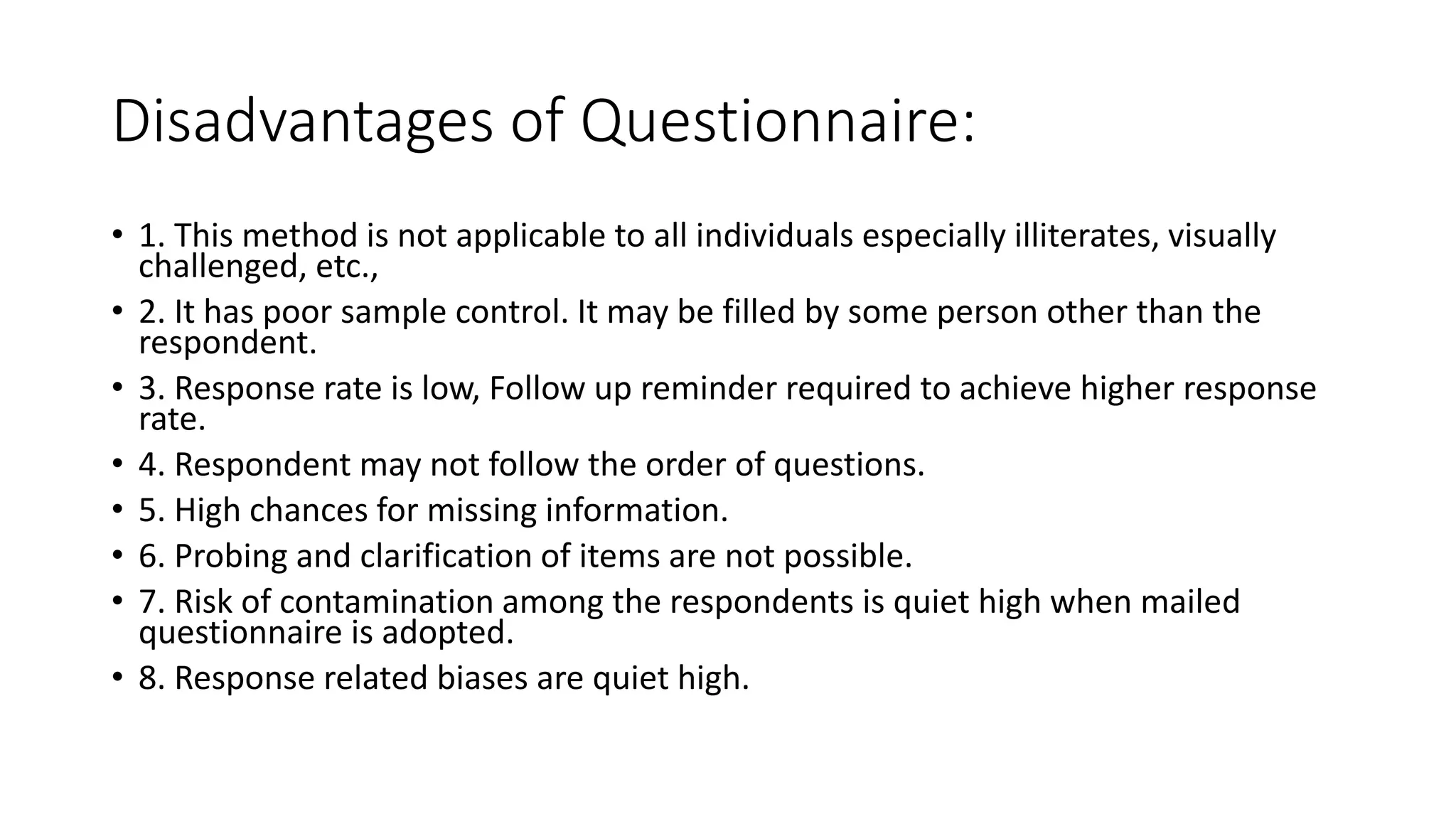 Disadvantages of Questionnaire:
• 1. This method is not applicable to all individuals especially illiterates, visually
challenged, etc.,
• 2. It has poor sample control. It may be filled by some person other than the
respondent.
• 3. Response rate is low, Follow up reminder required to achieve higher response
rate.
• 4. Respondent may not follow the order of questions.
• 5. High chances for missing information.
• 6. Probing and clarification of items are not possible.
• 7. Risk of contamination among the respondents is quiet high when mailed
questionnaire is adopted.
• 8. Response related biases are quiet high.
 