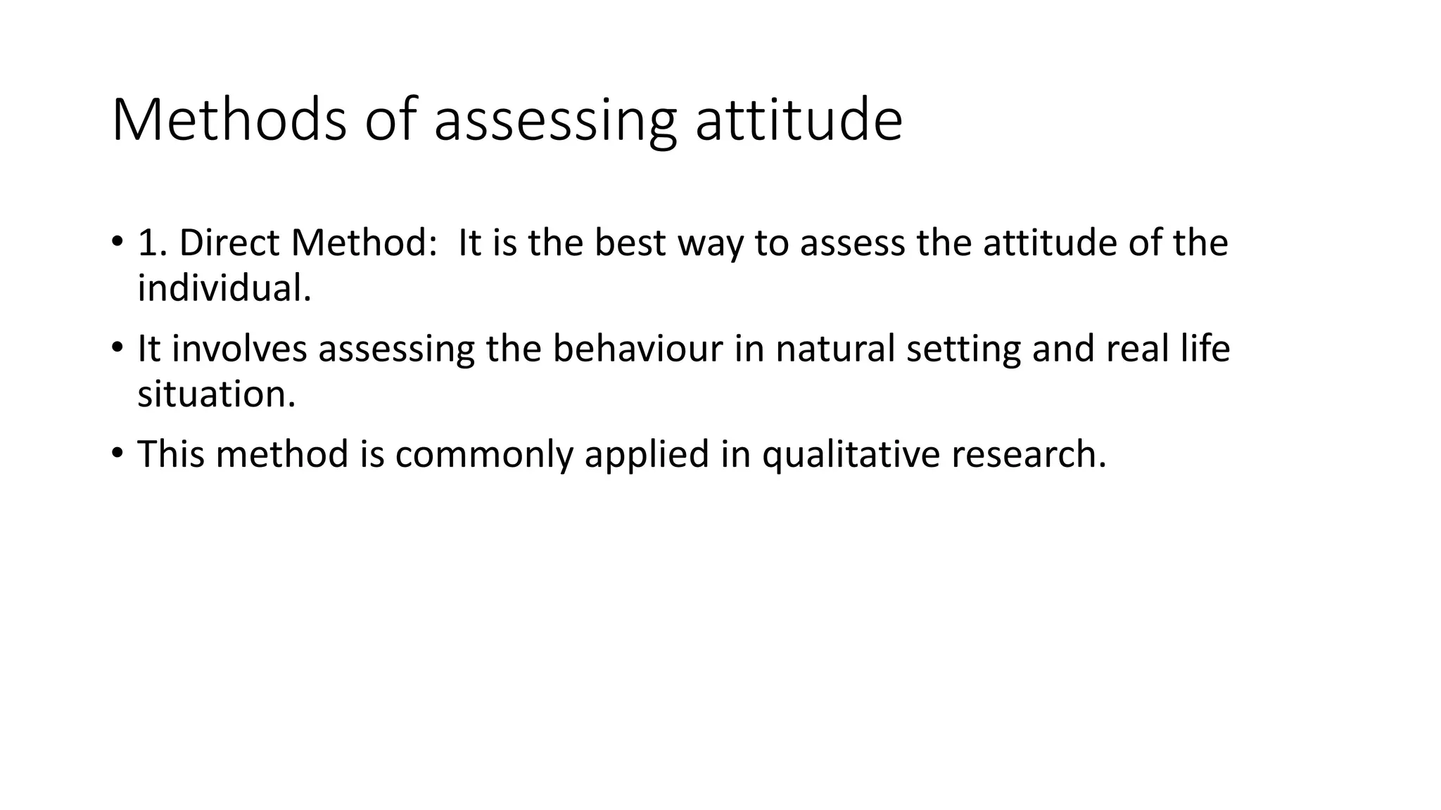 Methods of assessing attitude
• 1. Direct Method: It is the best way to assess the attitude of the
individual.
• It involves assessing the behaviour in natural setting and real life
situation.
• This method is commonly applied in qualitative research.
 