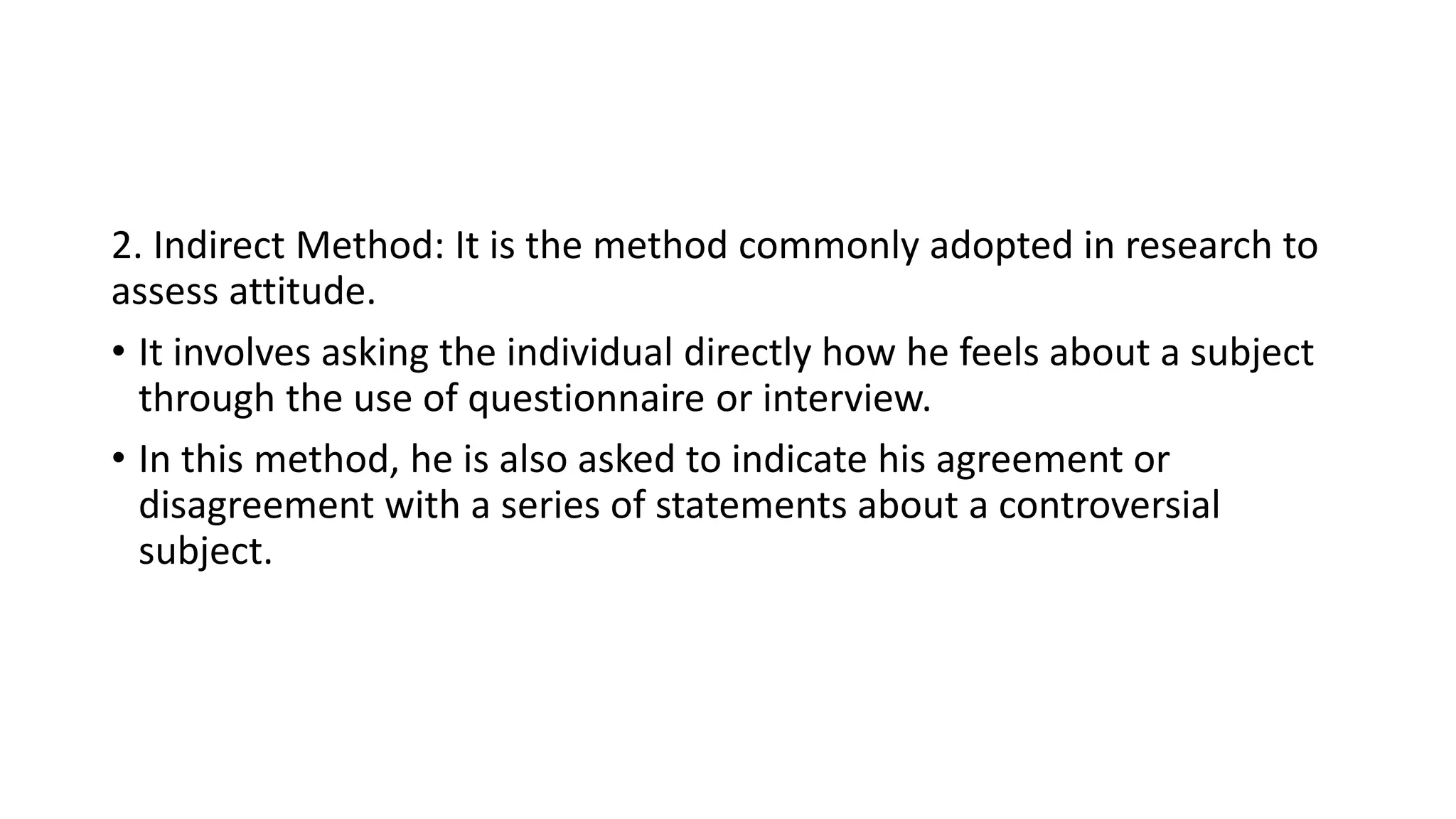 2. Indirect Method: It is the method commonly adopted in research to
assess attitude.
• It involves asking the individual directly how he feels about a subject
through the use of questionnaire or interview.
• In this method, he is also asked to indicate his agreement or
disagreement with a series of statements about a controversial
subject.
 