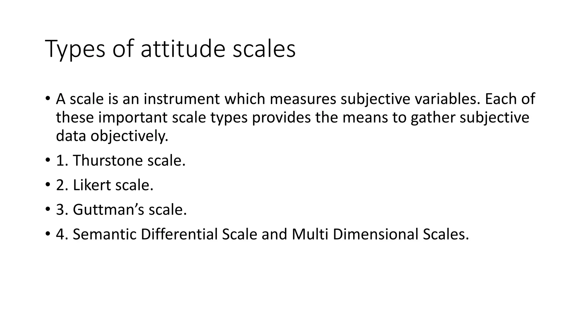 Types of attitude scales
• A scale is an instrument which measures subjective variables. Each of
these important scale types provides the means to gather subjective
data objectively.
• 1. Thurstone scale.
• 2. Likert scale.
• 3. Guttman’s scale.
• 4. Semantic Differential Scale and Multi Dimensional Scales.
 