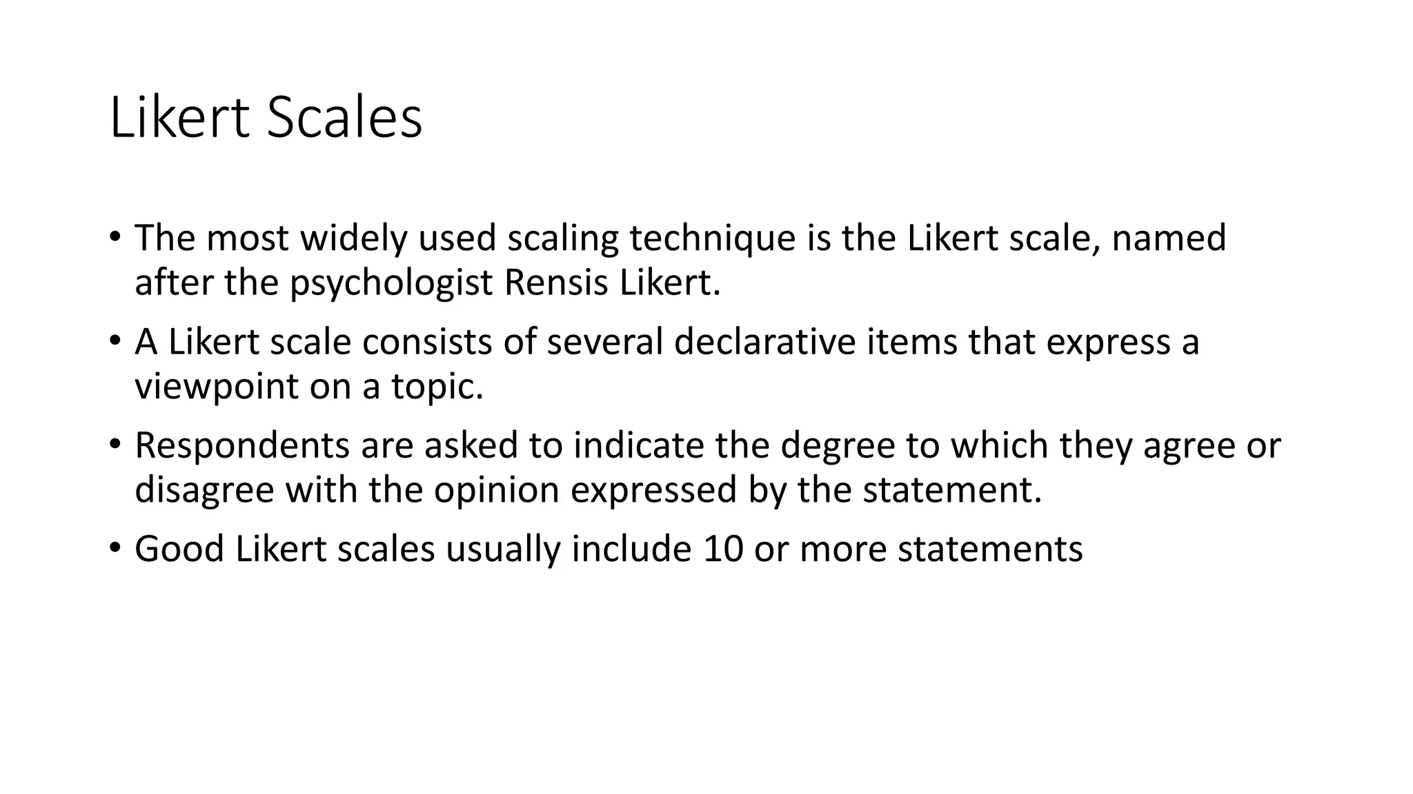 Likert Scales
• The most widely used scaling technique is the Likert scale, named
after the psychologist Rensis Likert.
• A Likert scale consists of several declarative items that express a
viewpoint on a topic.
• Respondents are asked to indicate the degree to which they agree or
disagree with the opinion expressed by the statement.
• Good Likert scales usually include 10 or more statements
 