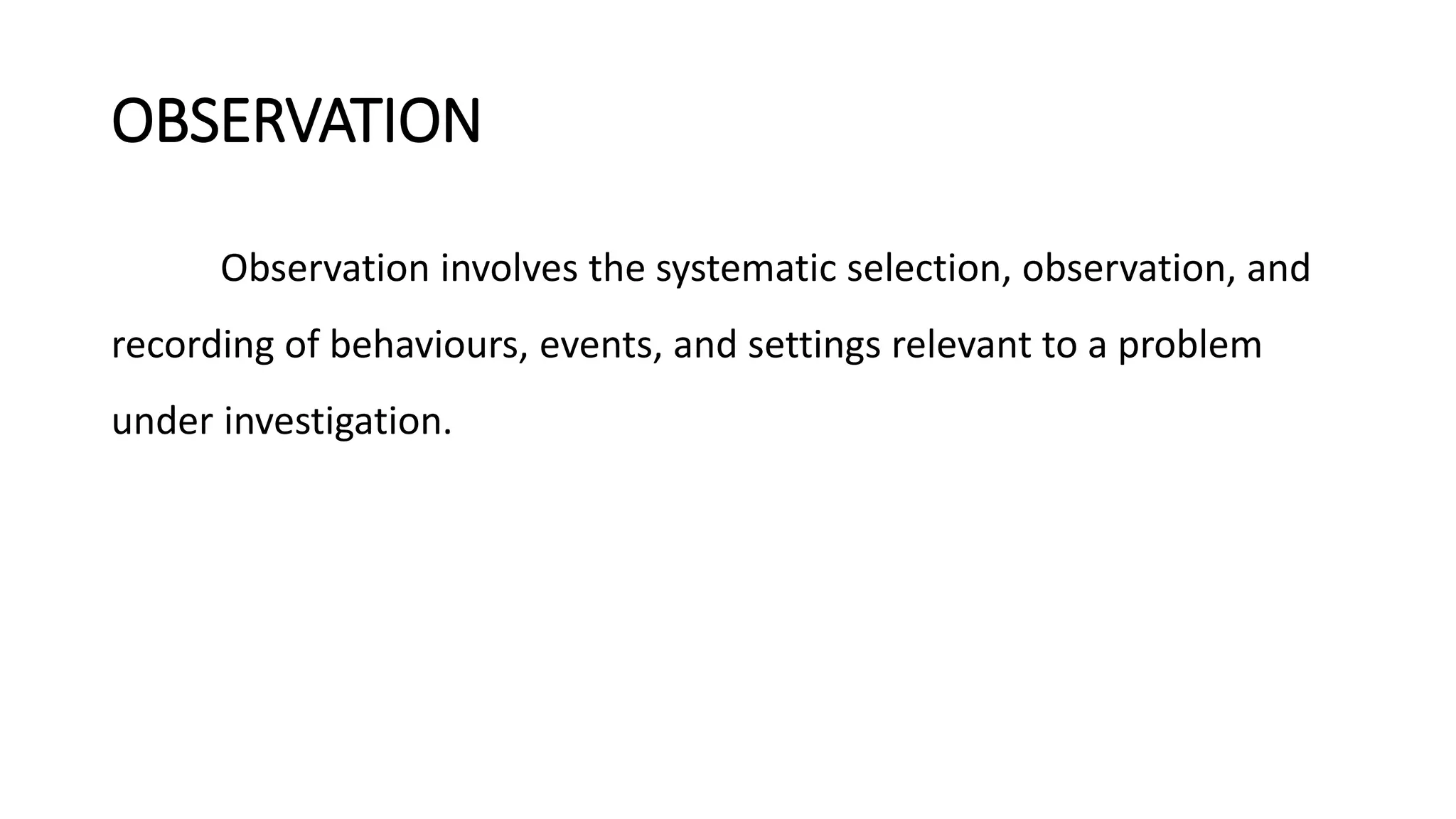 OBSERVATION
Observation involves the systematic selection, observation, and
recording of behaviours, events, and settings relevant to a problem
under investigation.
 