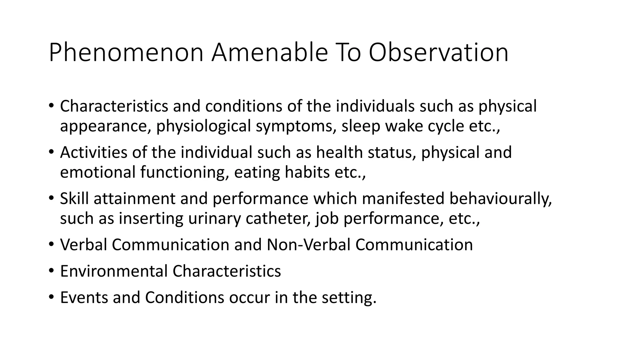Phenomenon Amenable To Observation
• Characteristics and conditions of the individuals such as physical
appearance, physiological symptoms, sleep wake cycle etc.,
• Activities of the individual such as health status, physical and
emotional functioning, eating habits etc.,
• Skill attainment and performance which manifested behaviourally,
such as inserting urinary catheter, job performance, etc.,
• Verbal Communication and Non-Verbal Communication
• Environmental Characteristics
• Events and Conditions occur in the setting.
 
