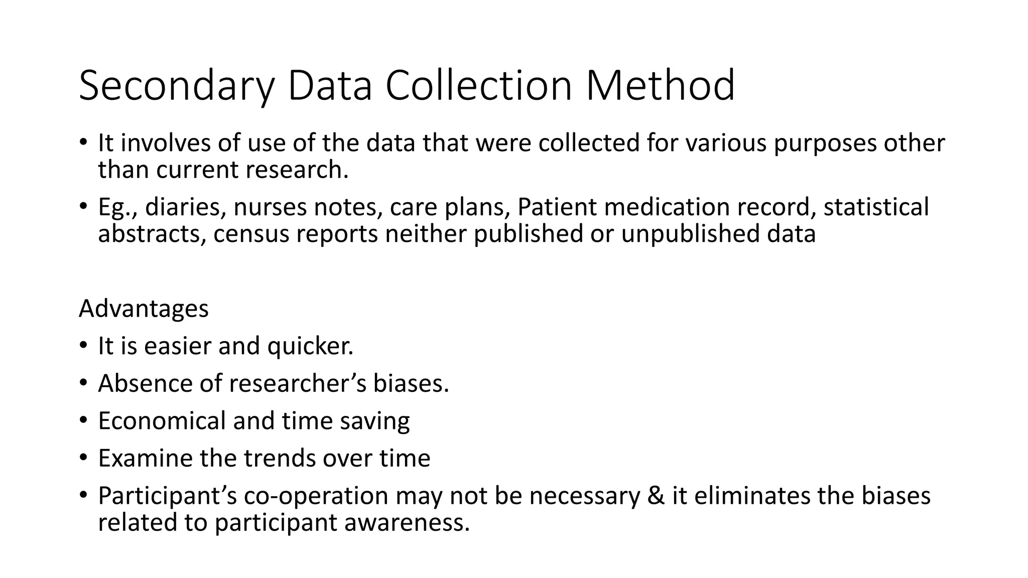 Secondary Data Collection Method
• It involves of use of the data that were collected for various purposes other
than current research.
• Eg., diaries, nurses notes, care plans, Patient medication record, statistical
abstracts, census reports neither published or unpublished data
Advantages
• It is easier and quicker.
• Absence of researcher’s biases.
• Economical and time saving
• Examine the trends over time
• Participant’s co-operation may not be necessary & it eliminates the biases
related to participant awareness.
 