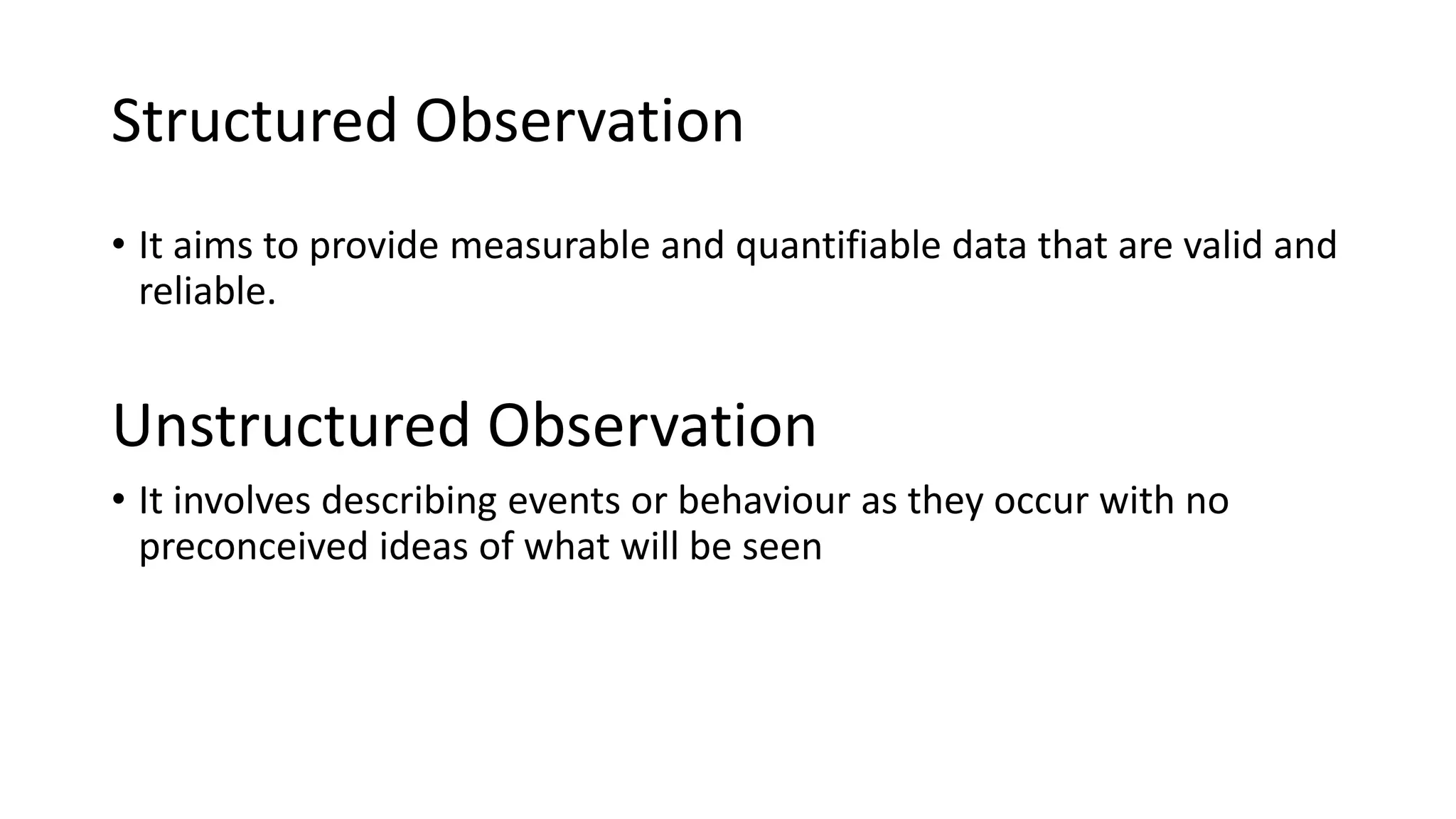 Structured Observation
• It aims to provide measurable and quantifiable data that are valid and
reliable.
Unstructured Observation
• It involves describing events or behaviour as they occur with no
preconceived ideas of what will be seen
 
