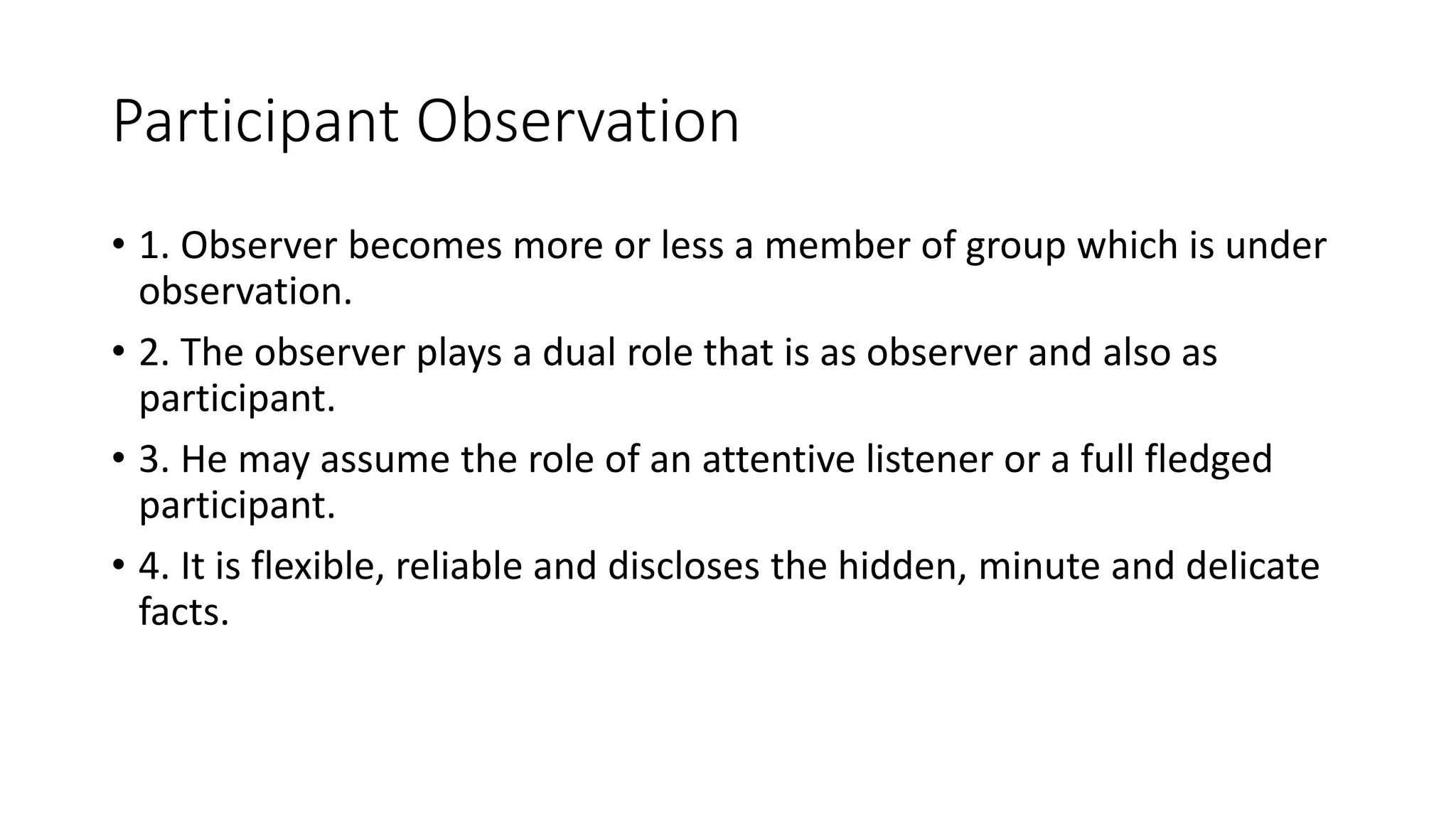 Participant Observation
• 1. Observer becomes more or less a member of group which is under
observation.
• 2. The observer plays a dual role that is as observer and also as
participant.
• 3. He may assume the role of an attentive listener or a full fledged
participant.
• 4. It is flexible, reliable and discloses the hidden, minute and delicate
facts.
 