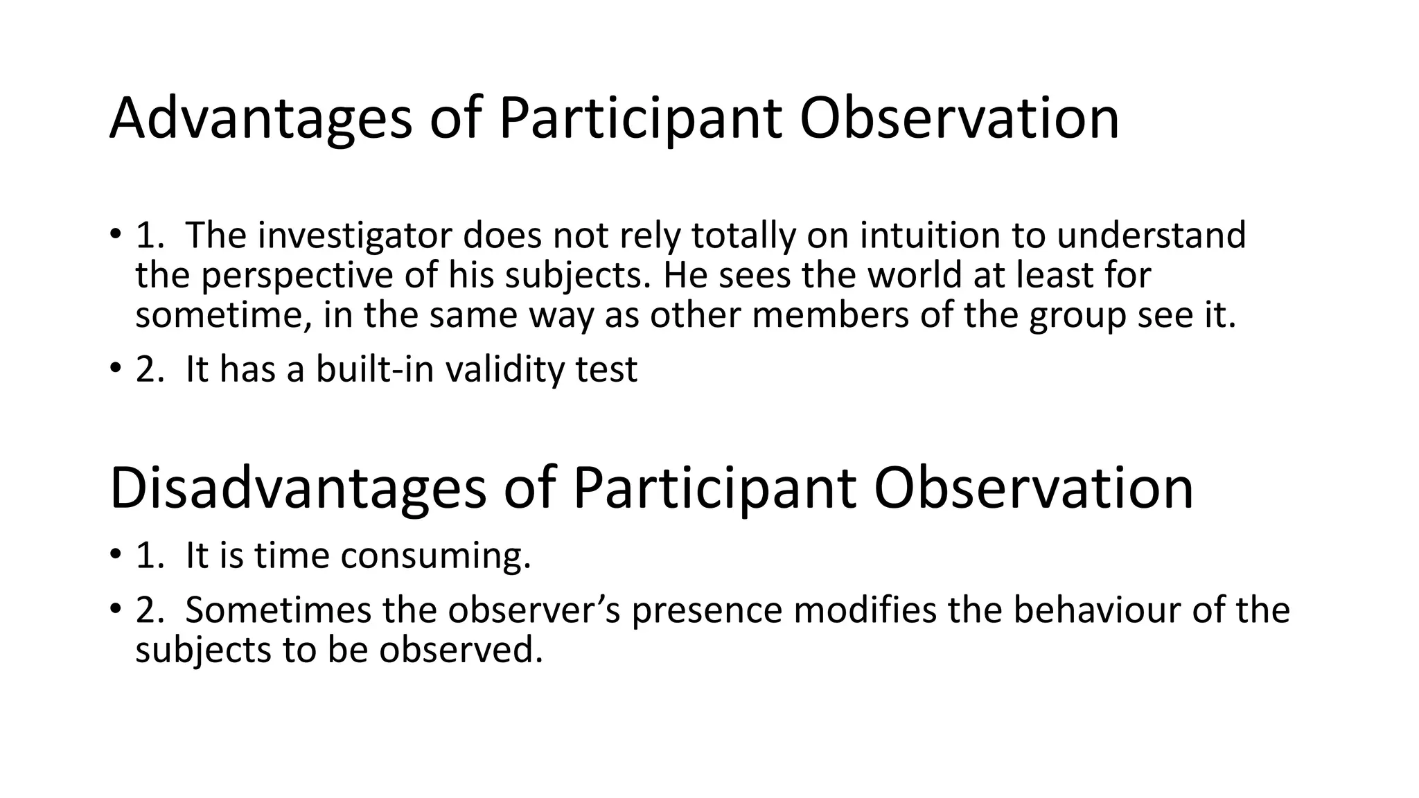 Advantages of Participant Observation
• 1. The investigator does not rely totally on intuition to understand
the perspective of his subjects. He sees the world at least for
sometime, in the same way as other members of the group see it.
• 2. It has a built-in validity test
Disadvantages of Participant Observation
• 1. It is time consuming.
• 2. Sometimes the observer’s presence modifies the behaviour of the
subjects to be observed.
 
