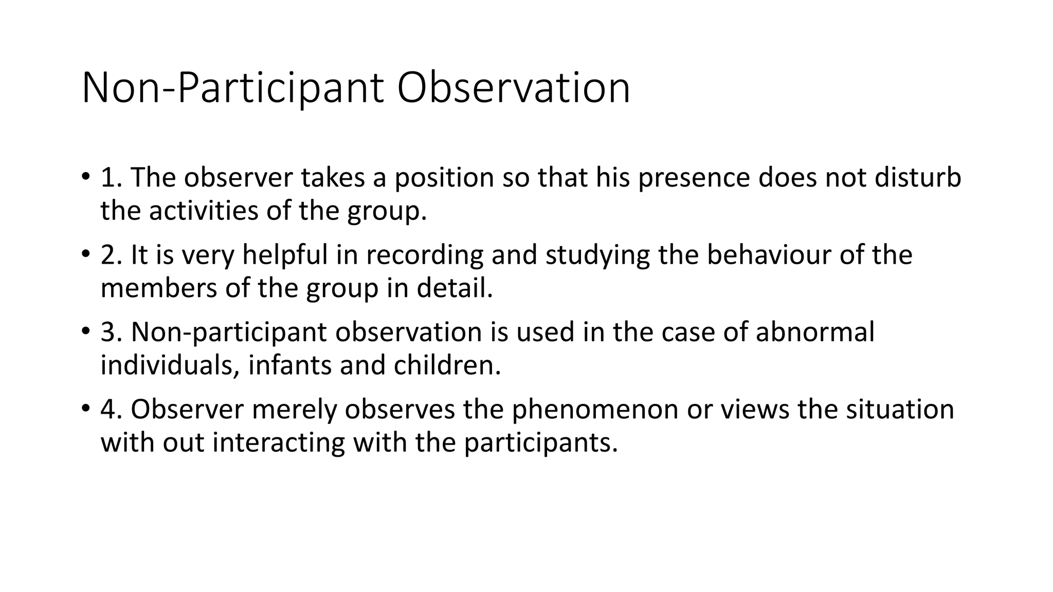 Non-Participant Observation
• 1. The observer takes a position so that his presence does not disturb
the activities of the group.
• 2. It is very helpful in recording and studying the behaviour of the
members of the group in detail.
• 3. Non-participant observation is used in the case of abnormal
individuals, infants and children.
• 4. Observer merely observes the phenomenon or views the situation
with out interacting with the participants.
 