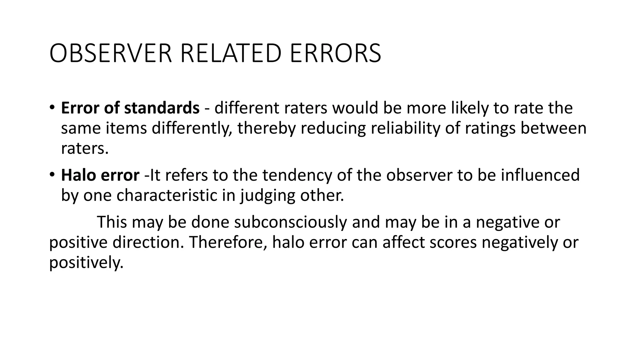 OBSERVER RELATED ERRORS
• Error of standards - different raters would be more likely to rate the
same items differently, thereby reducing reliability of ratings between
raters.
• Halo error -It refers to the tendency of the observer to be influenced
by one characteristic in judging other.
This may be done subconsciously and may be in a negative or
positive direction. Therefore, halo error can affect scores negatively or
positively.
 