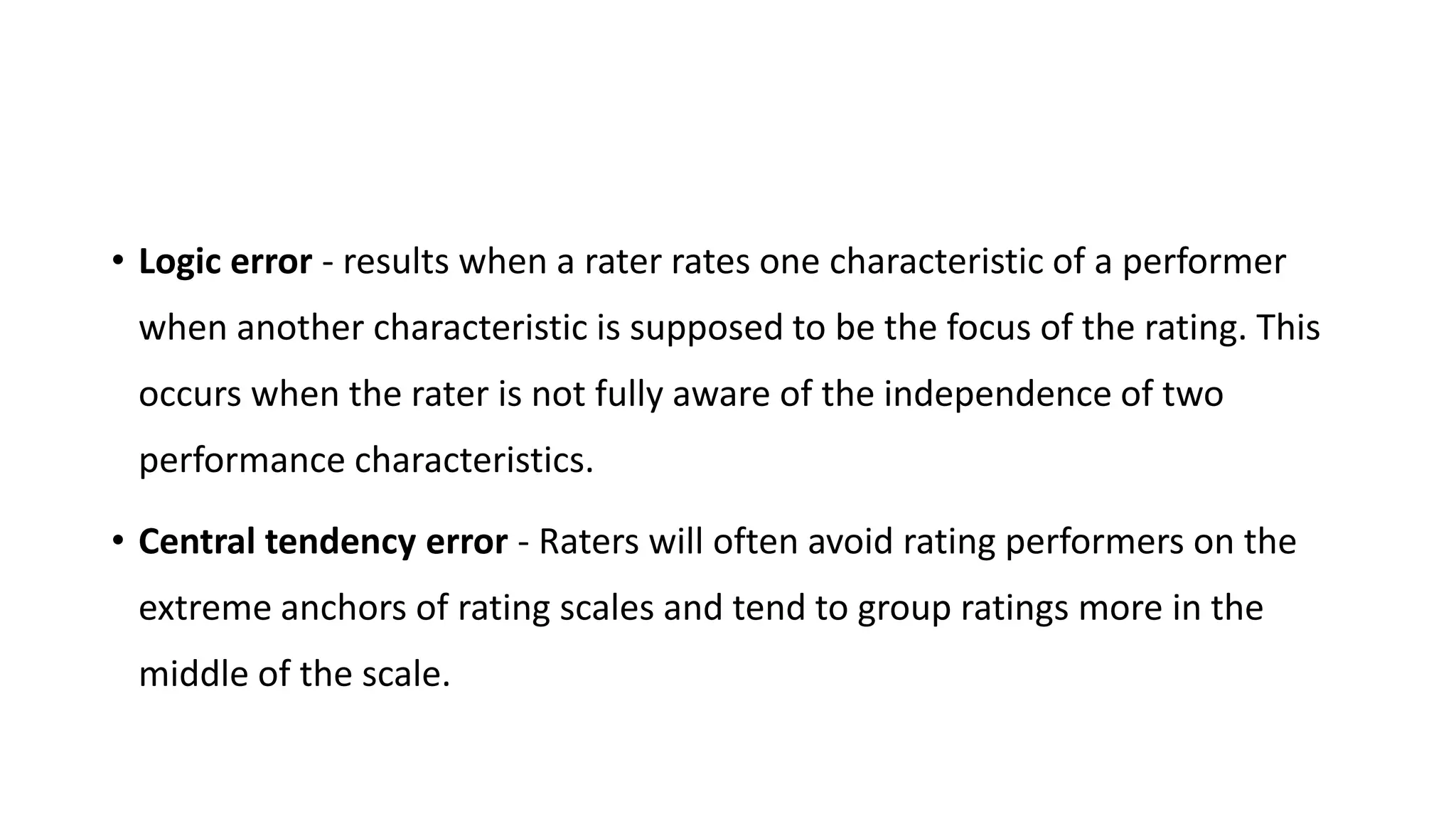 • Logic error - results when a rater rates one characteristic of a performer
when another characteristic is supposed to be the focus of the rating. This
occurs when the rater is not fully aware of the independence of two
performance characteristics.
• Central tendency error - Raters will often avoid rating performers on the
extreme anchors of rating scales and tend to group ratings more in the
middle of the scale.
 