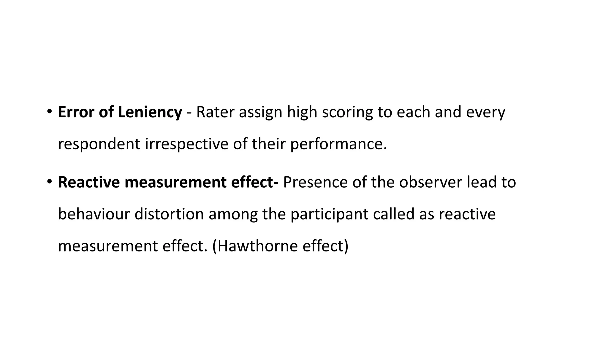 • Error of Leniency - Rater assign high scoring to each and every
respondent irrespective of their performance.
• Reactive measurement effect- Presence of the observer lead to
behaviour distortion among the participant called as reactive
measurement effect. (Hawthorne effect)
 