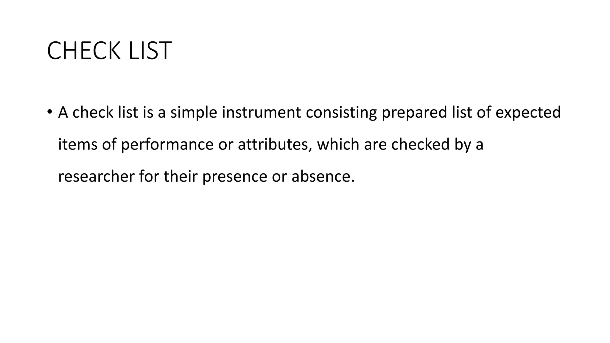 CHECK LIST
• A check list is a simple instrument consisting prepared list of expected
items of performance or attributes, which are checked by a
researcher for their presence or absence.
 