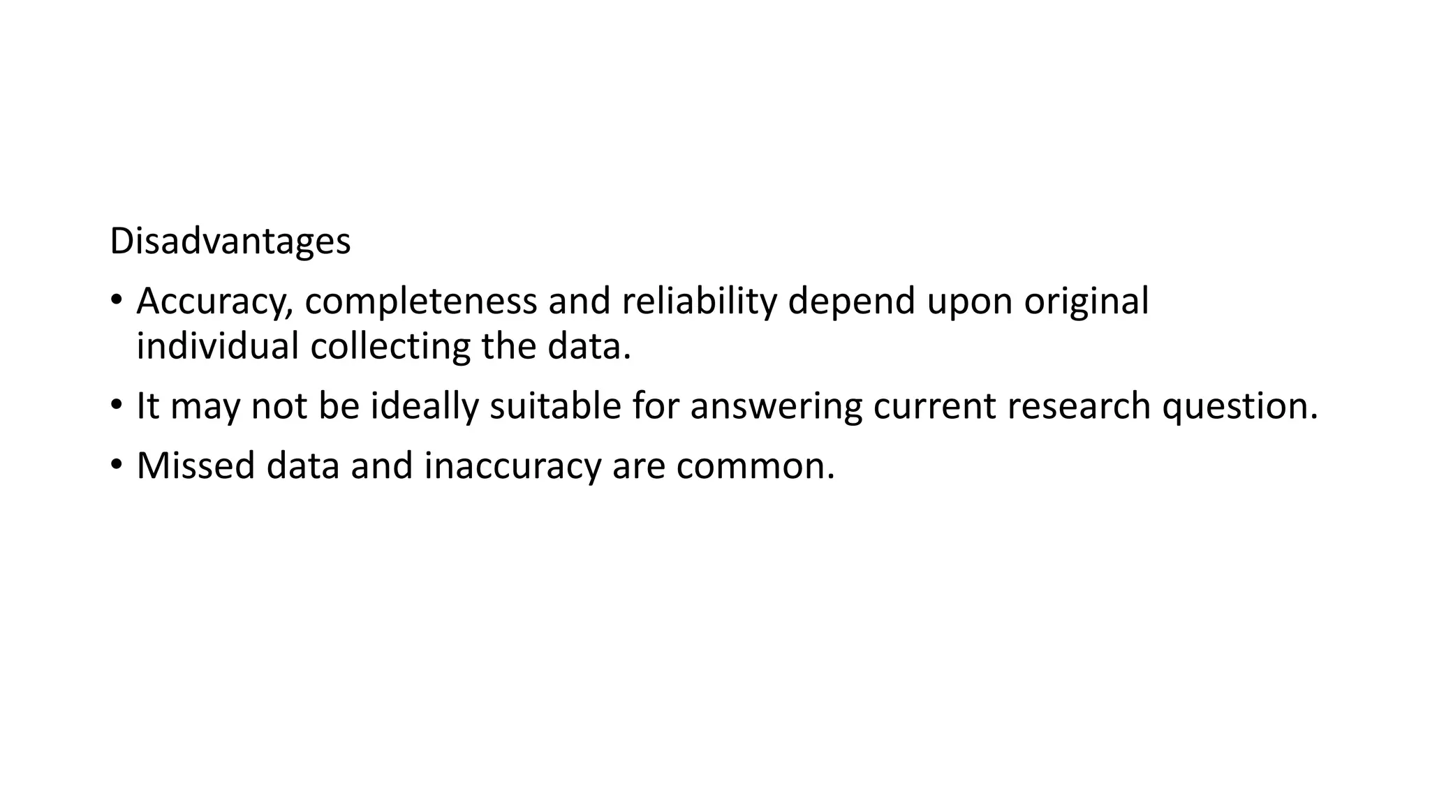 Disadvantages
• Accuracy, completeness and reliability depend upon original
individual collecting the data.
• It may not be ideally suitable for answering current research question.
• Missed data and inaccuracy are common.
 