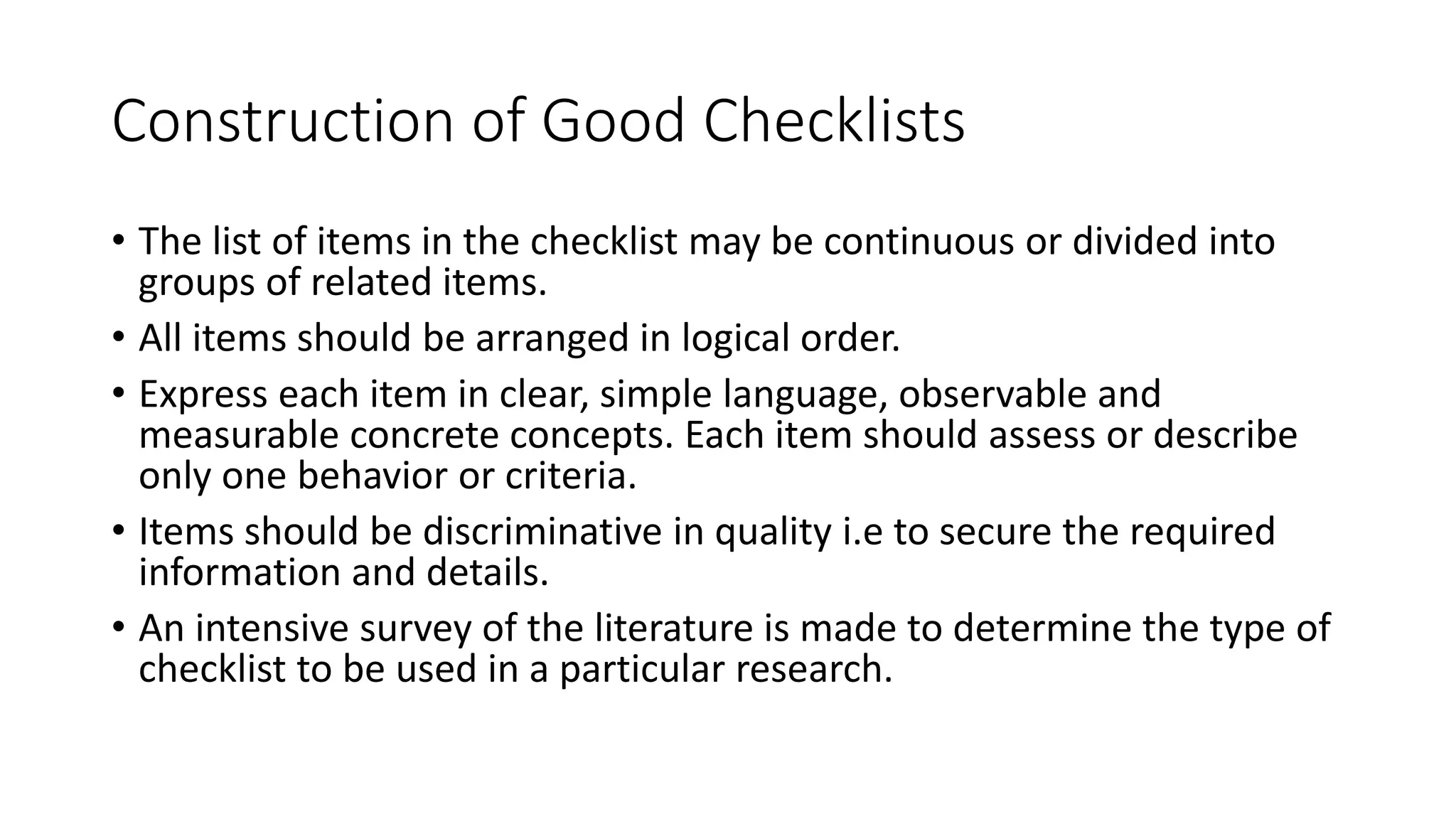 Construction of Good Checklists
• The list of items in the checklist may be continuous or divided into
groups of related items.
• All items should be arranged in logical order.
• Express each item in clear, simple language, observable and
measurable concrete concepts. Each item should assess or describe
only one behavior or criteria.
• Items should be discriminative in quality i.e to secure the required
information and details.
• An intensive survey of the literature is made to determine the type of
checklist to be used in a particular research.
 
