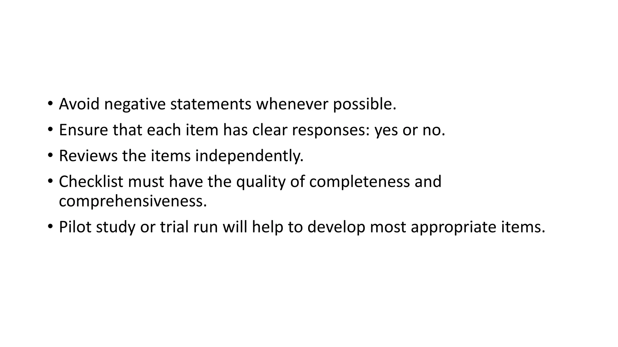 • Avoid negative statements whenever possible.
• Ensure that each item has clear responses: yes or no.
• Reviews the items independently.
• Checklist must have the quality of completeness and
comprehensiveness.
• Pilot study or trial run will help to develop most appropriate items.
 