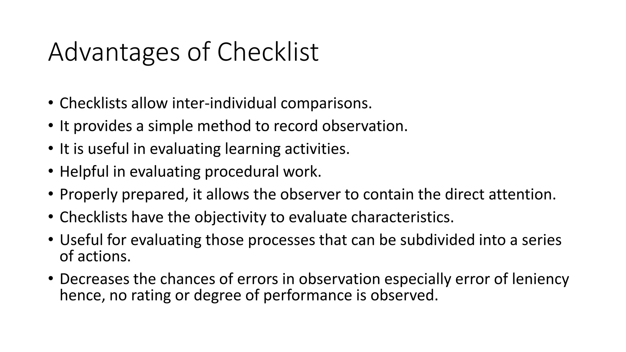 Advantages of Checklist
• Checklists allow inter-individual comparisons.
• It provides a simple method to record observation.
• It is useful in evaluating learning activities.
• Helpful in evaluating procedural work.
• Properly prepared, it allows the observer to contain the direct attention.
• Checklists have the objectivity to evaluate characteristics.
• Useful for evaluating those processes that can be subdivided into a series
of actions.
• Decreases the chances of errors in observation especially error of leniency
hence, no rating or degree of performance is observed.
 