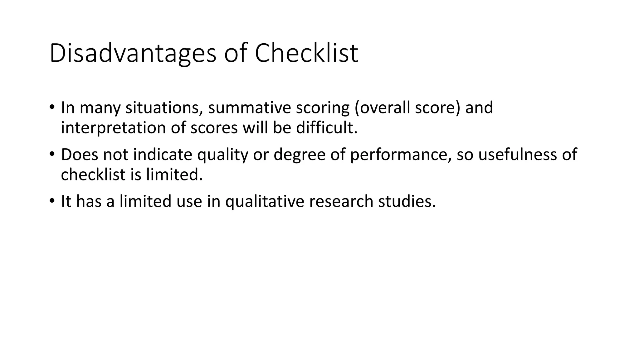 Disadvantages of Checklist
• In many situations, summative scoring (overall score) and
interpretation of scores will be difficult.
• Does not indicate quality or degree of performance, so usefulness of
checklist is limited.
• It has a limited use in qualitative research studies.
 