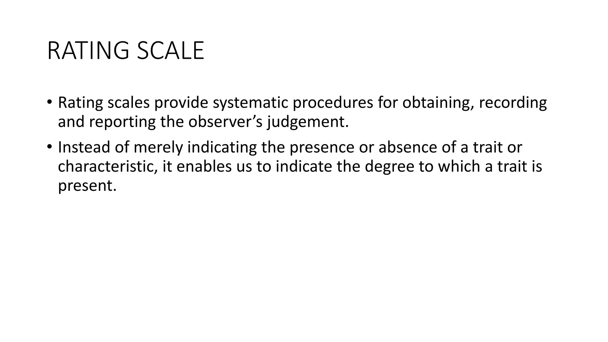 RATING SCALE
• Rating scales provide systematic procedures for obtaining, recording
and reporting the observer’s judgement.
• Instead of merely indicating the presence or absence of a trait or
characteristic, it enables us to indicate the degree to which a trait is
present.
 