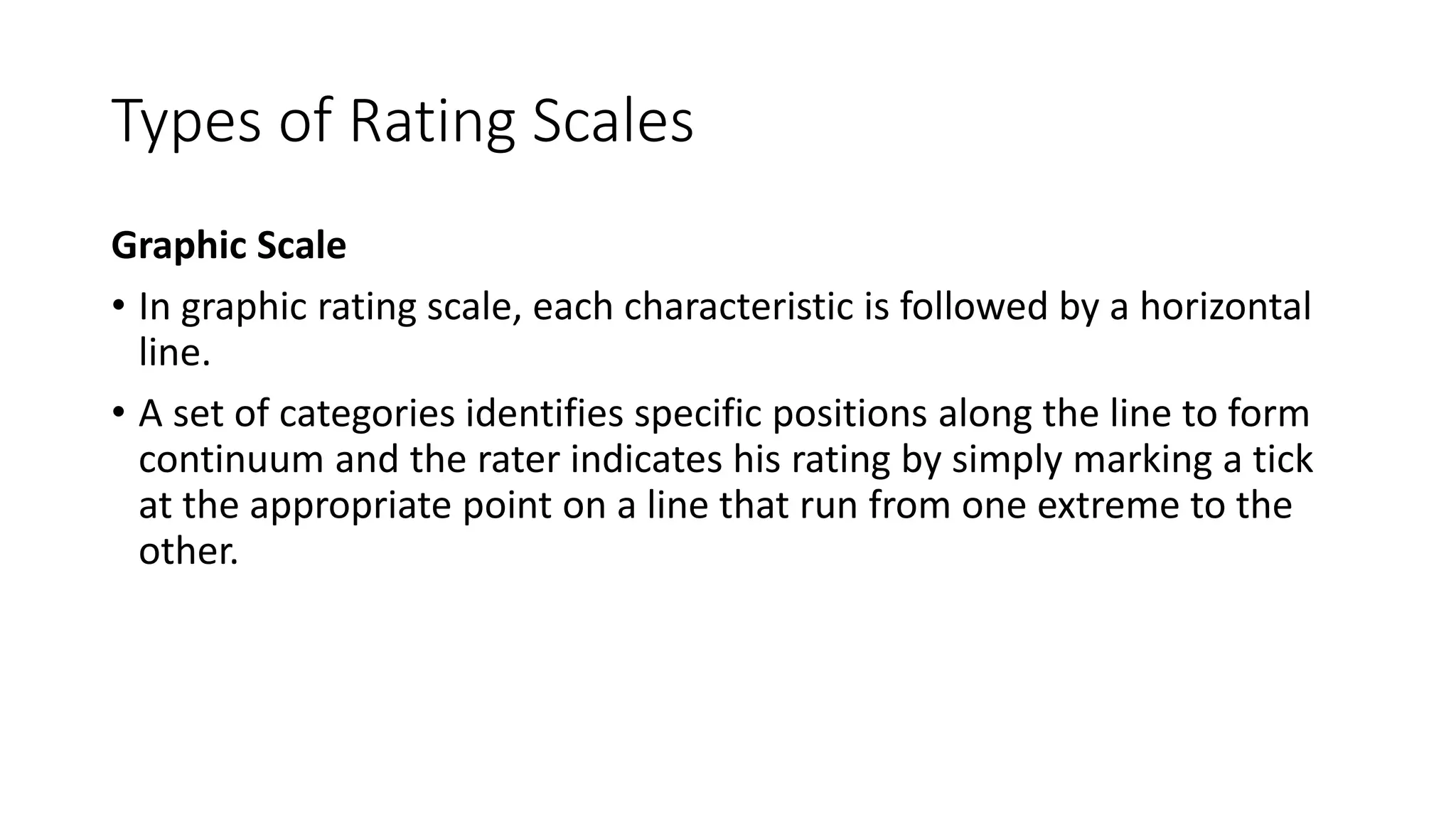Types of Rating Scales
Graphic Scale
• In graphic rating scale, each characteristic is followed by a horizontal
line.
• A set of categories identifies specific positions along the line to form
continuum and the rater indicates his rating by simply marking a tick
at the appropriate point on a line that run from one extreme to the
other.
 
