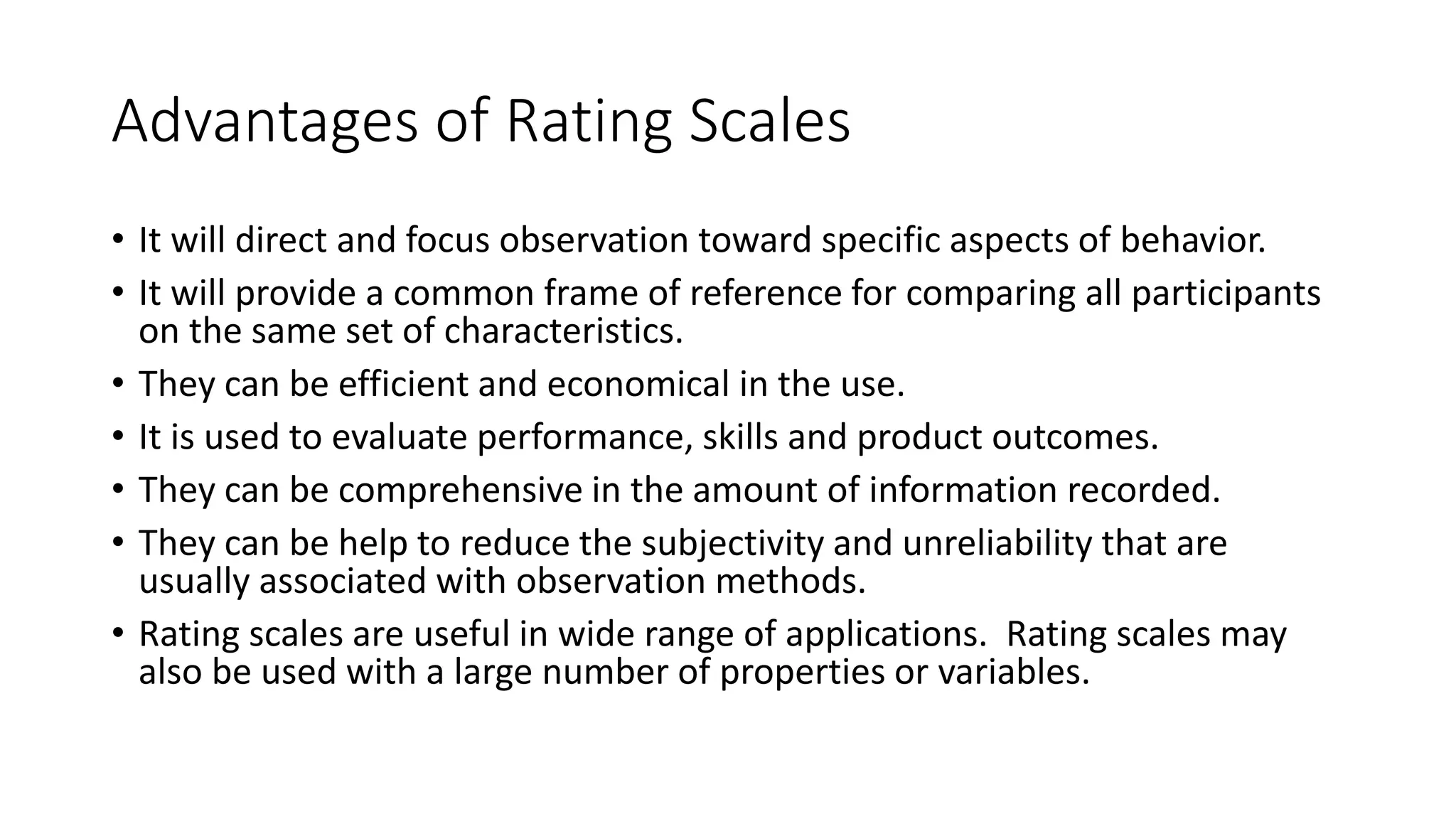 Advantages of Rating Scales
• It will direct and focus observation toward specific aspects of behavior.
• It will provide a common frame of reference for comparing all participants
on the same set of characteristics.
• They can be efficient and economical in the use.
• It is used to evaluate performance, skills and product outcomes.
• They can be comprehensive in the amount of information recorded.
• They can be help to reduce the subjectivity and unreliability that are
usually associated with observation methods.
• Rating scales are useful in wide range of applications. Rating scales may
also be used with a large number of properties or variables.
 