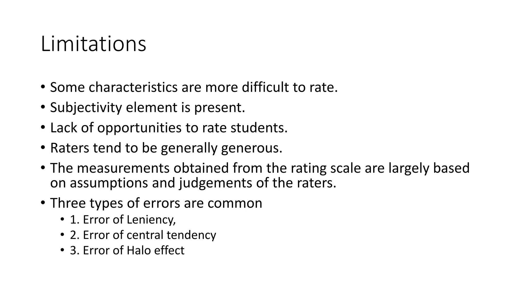 Limitations
• Some characteristics are more difficult to rate.
• Subjectivity element is present.
• Lack of opportunities to rate students.
• Raters tend to be generally generous.
• The measurements obtained from the rating scale are largely based
on assumptions and judgements of the raters.
• Three types of errors are common
• 1. Error of Leniency,
• 2. Error of central tendency
• 3. Error of Halo effect
 
