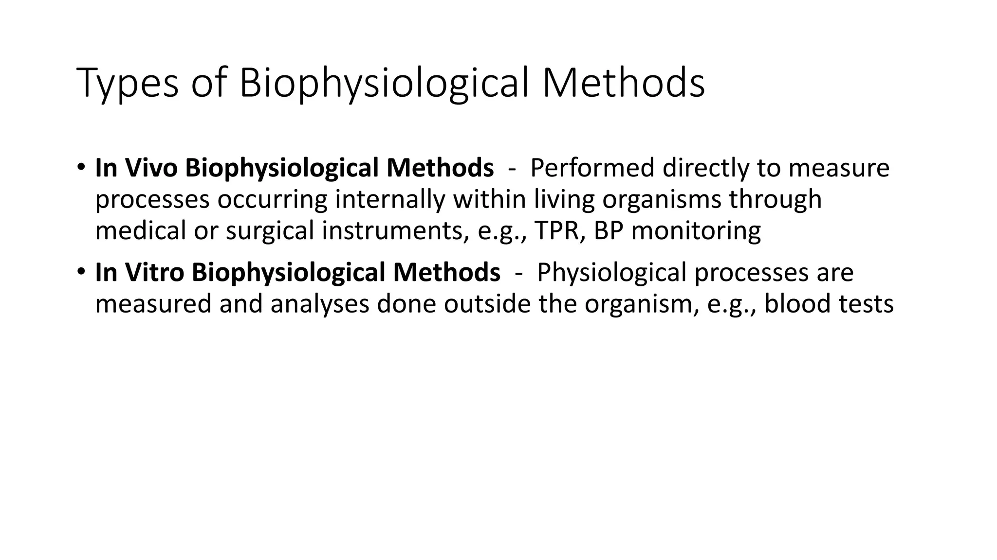 Types of Biophysiological Methods
• In Vivo Biophysiological Methods - Performed directly to measure
processes occurring internally within living organisms through
medical or surgical instruments, e.g., TPR, BP monitoring
• In Vitro Biophysiological Methods - Physiological processes are
measured and analyses done outside the organism, e.g., blood tests
 