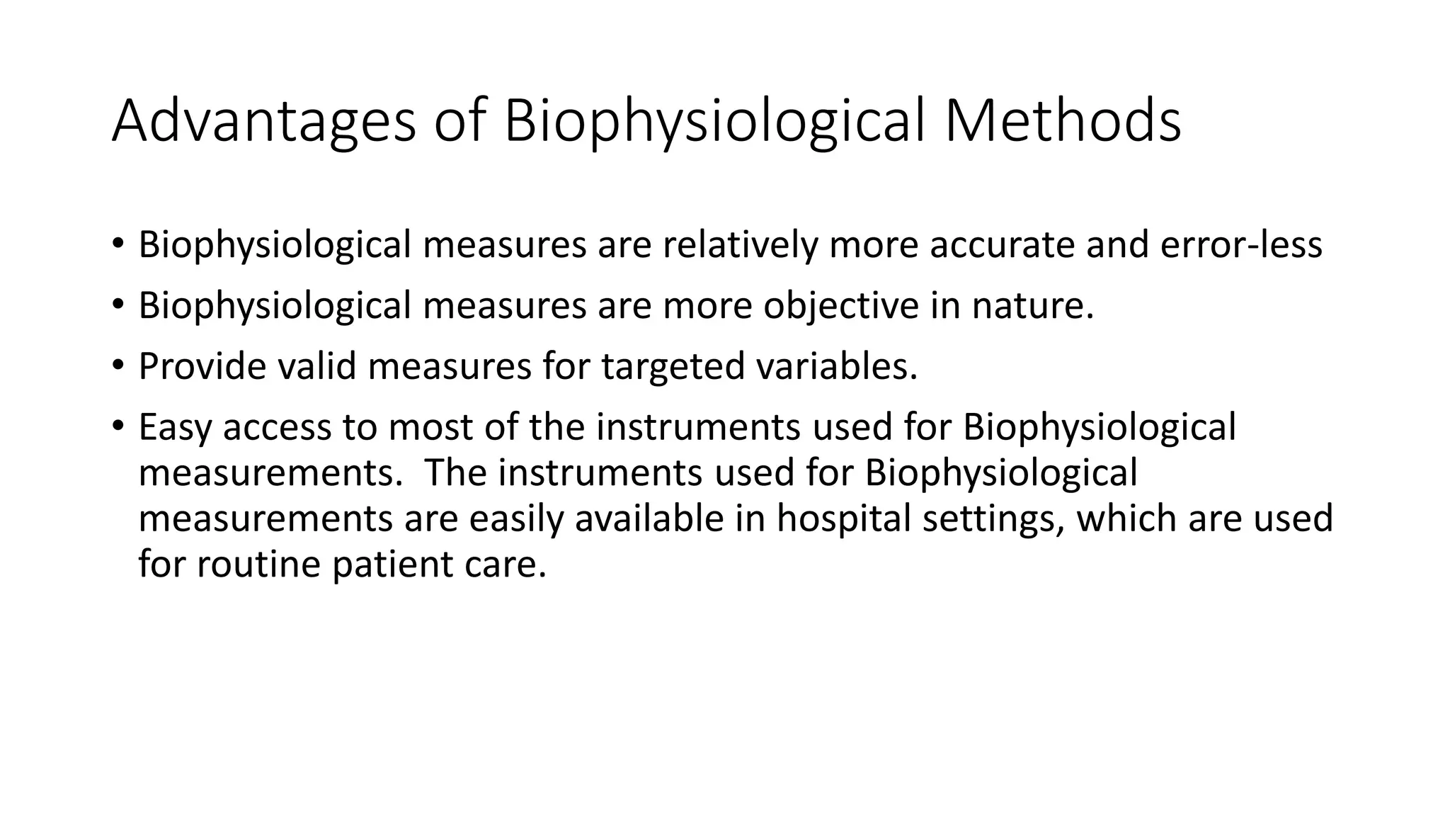 Advantages of Biophysiological Methods
• Biophysiological measures are relatively more accurate and error-less
• Biophysiological measures are more objective in nature.
• Provide valid measures for targeted variables.
• Easy access to most of the instruments used for Biophysiological
measurements. The instruments used for Biophysiological
measurements are easily available in hospital settings, which are used
for routine patient care.
 