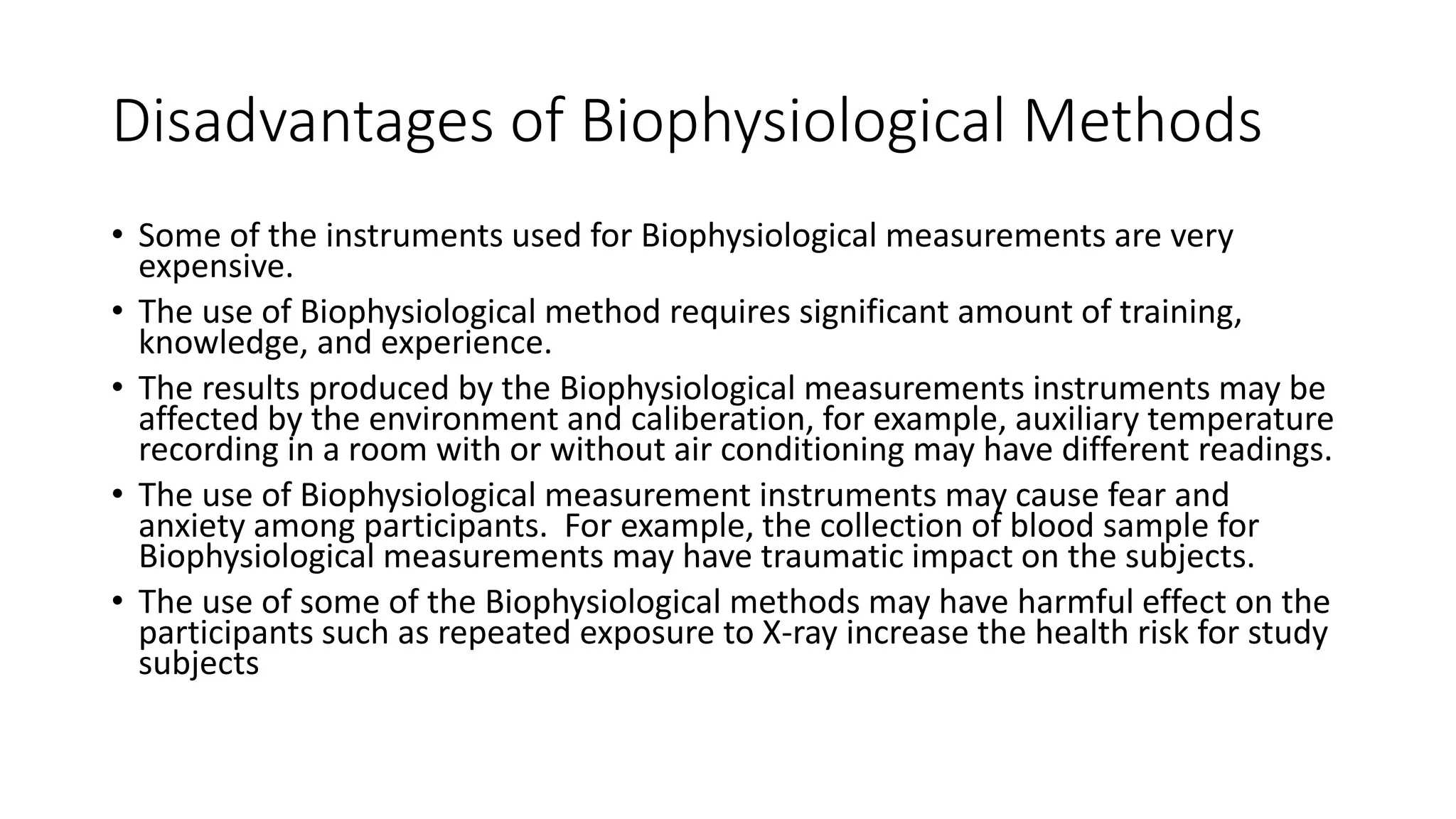 Disadvantages of Biophysiological Methods
• Some of the instruments used for Biophysiological measurements are very
expensive.
• The use of Biophysiological method requires significant amount of training,
knowledge, and experience.
• The results produced by the Biophysiological measurements instruments may be
affected by the environment and caliberation, for example, auxiliary temperature
recording in a room with or without air conditioning may have different readings.
• The use of Biophysiological measurement instruments may cause fear and
anxiety among participants. For example, the collection of blood sample for
Biophysiological measurements may have traumatic impact on the subjects.
• The use of some of the Biophysiological methods may have harmful effect on the
participants such as repeated exposure to X-ray increase the health risk for study
subjects
 