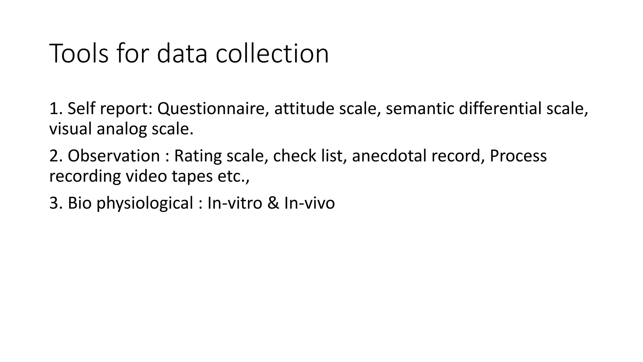 Tools for data collection
1. Self report: Questionnaire, attitude scale, semantic differential scale,
visual analog scale.
2. Observation : Rating scale, check list, anecdotal record, Process
recording video tapes etc.,
3. Bio physiological : In-vitro & In-vivo
 