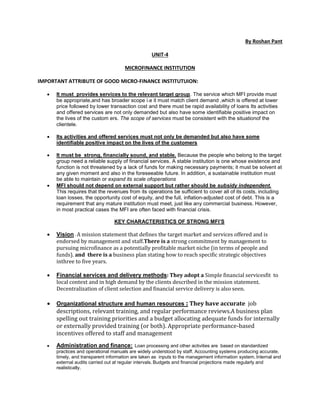 By Roshan Pant
UNIT-4
MICROFINANCE INSTITUTION
IMPORTANT ATTRIBUTE OF GOOD MICRO-FINANCE INSTITUTUION:
 It must provides services to the relevant target group. The service which MFI provide must
be appropriate,and has broader scope i.e it must match client demand ,which is offered at lower
price followed by lower transaction cost and there must be rapid availability of loans Its activities
and offered services are not only demanded but also have some identifiable positive impact on
the lives of the custom ers. The scope of services must be consistent with the situationof the
clientele.
 Its activities and offered services must not only be demanded but also have some
identifiable positive impact on the lives of the customers
 It must be strong, financially sound, and stable. Because the people who belong to the target
group need a reliable supply of financial services. A stable institution is one whose existence and
function is not threatened by a lack of funds for making necessary payments; it must be solvent at
any given moment and also in the foreseeable future. In addition, a sustainable institution must
be able to maintain or expand its scale ofoperations
 MFI should not depend on external support but rather should be subsidy independent.
This requires that the revenues from its operations be sufficient to cover all of its costs, including
loan losses, the opportunity cost of equity, and the full, inflation-adjusted cost of debt. This is a
requirement that any mature institution must meet, just like any commercial business. However,
in most practical cases the MFI are often faced with financial crisis.
KEY CHARACTERISTICS OF STRONG MFI’S
 Vision : A mission statement that defines the target market and services offered and is
endorsed by management and staff.There is a strong commitment by management to
pursuing microfinance as a potentially profitable market niche (in terms of people and
funds). and there is a business plan stating how to reach specific strategic objectives
inthree to five years.
 Financial services and delivery methods: They adopt a Simple financial servicesfit to
local context and in high demand by the clients described in the mission statement.
Decentralization of client selection and financial service delivery is also seen.
 Organizational structure and human resources : They have accurate job
descriptions, relevant training, and regular performance reviews.A business plan
spelling out training priorities and a budget allocating adequate funds for internally
or externally provided training (or both). Appropriate performance-based
incentives offered to staff and management
 Administration and finance: Loan processing and other activities are based on standardized
practices and operational manuals are widely understood by staff. Accounting systems producing accurate,
timely, and transparent information are taken as inputs to the management information system. Internal and
external audits carried out at regular intervals. Budgets and financial projections made regularly and
realistically.
 