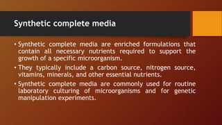 Synthetic complete media
• Synthetic complete media are enriched formulations that
contain all necessary nutrients required to support the
growth of a specific microorganism.
• They typically include a carbon source, nitrogen source,
vitamins, minerals, and other essential nutrients.
• Synthetic complete media are commonly used for routine
laboratory culturing of microorganisms and for genetic
manipulation experiments.
 