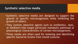 Synthetic selective media
• Synthetic selective media are designed to support the
growth of specific microorganisms while inhibiting the
growth of others.
• They contain selective agents such as antibiotics, dyes,
or inhibitors that target particular metabolic pathways or
physiological characteristics of certain microorganisms.
• These media are often used for isolating and identifying
specific bacterial strains from mixed cultures.
 