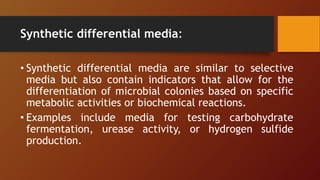 Synthetic differential media:
• Synthetic differential media are similar to selective
media but also contain indicators that allow for the
differentiation of microbial colonies based on specific
metabolic activities or biochemical reactions.
• Examples include media for testing carbohydrate
fermentation, urease activity, or hydrogen sulfide
production.
 