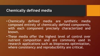 Chemically defined media
• Chemically defined media are synthetic media
composed entirely of chemically defined components,
with each component precisely characterized and
known.
• These media offer the highest level of control over
nutrient composition and are commonly used in
research applications such as bioprocess optimization,
where consistency and reproducibility are critical.
 