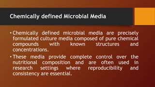 Chemically defined Microbial Media
• Chemically defined microbial media are precisely
formulated culture media composed of pure chemical
compounds with known structures and
concentrations.
• These media provide complete control over the
nutritional composition and are often used in
research settings where reproducibility and
consistency are essential.
 