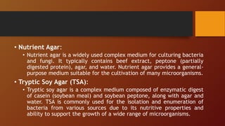 • Nutrient Agar:
• Nutrient agar is a widely used complex medium for culturing bacteria
and fungi. It typically contains beef extract, peptone (partially
digested protein), agar, and water. Nutrient agar provides a general-
purpose medium suitable for the cultivation of many microorganisms.
• Tryptic Soy Agar (TSA):
• Tryptic soy agar is a complex medium composed of enzymatic digest
of casein (soybean meal) and soybean peptone, along with agar and
water. TSA is commonly used for the isolation and enumeration of
bacteria from various sources due to its nutritive properties and
ability to support the growth of a wide range of microorganisms.
 