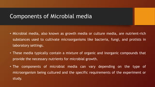 Components of Microbial media
• Microbial media, also known as growth media or culture media, are nutrient-rich
substances used to cultivate microorganisms like bacteria, fungi, and protists in
laboratory settings.
• These media typically contain a mixture of organic and inorganic compounds that
provide the necessary nutrients for microbial growth.
• The components of microbial media can vary depending on the type of
microorganism being cultured and the specific requirements of the experiment or
study.
 