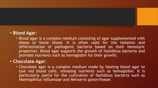 • Blood Agar:
• Blood agar is a complex medium consisting of agar supplemented with
sheep or horse blood. It is often used for the isolation and
differentiation of pathogenic bacteria based on their hemolytic
properties. Blood agar supports the growth of fastidious bacteria and
provides nutrients such as hemoglobin for their growth.
• Chocolate Agar:
• Chocolate agar is a complex medium made by heating blood agar to
lyse red blood cells, releasing nutrients such as hemoglobin. It is
particularly useful for the cultivation of fastidious bacteria such as
Haemophilus influenzae and Neisseria gonorrhoeae.
 