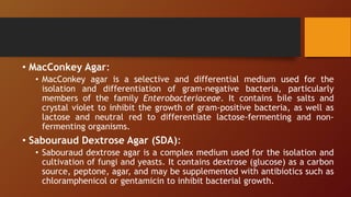• MacConkey Agar:
• MacConkey agar is a selective and differential medium used for the
isolation and differentiation of gram-negative bacteria, particularly
members of the family Enterobacteriaceae. It contains bile salts and
crystal violet to inhibit the growth of gram-positive bacteria, as well as
lactose and neutral red to differentiate lactose-fermenting and non-
fermenting organisms.
• Sabouraud Dextrose Agar (SDA):
• Sabouraud dextrose agar is a complex medium used for the isolation and
cultivation of fungi and yeasts. It contains dextrose (glucose) as a carbon
source, peptone, agar, and may be supplemented with antibiotics such as
chloramphenicol or gentamicin to inhibit bacterial growth.
 