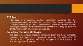 • R2A Agar:
• R2A agar is a complex medium specifically designed for the
enumeration and cultivation of bacteria from water samples. It
contains a reduced nutrient concentration compared to other media,
making it suitable for the recovery of bacteria that may be stressed
or slow-growing in environmental samples.
• Brain Heart Infusion (BHI) Agar:
• BHI agar is a complex medium containing brain and heart extracts,
peptone, and agar. It is commonly used for the cultivation of
fastidious microorganisms, including pathogens such as Streptococcus
and Staphylococcus species.
 