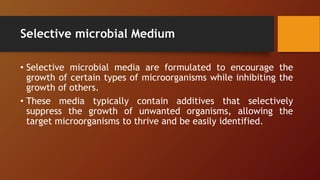 Selective microbial Medium
• Selective microbial media are formulated to encourage the
growth of certain types of microorganisms while inhibiting the
growth of others.
• These media typically contain additives that selectively
suppress the growth of unwanted organisms, allowing the
target microorganisms to thrive and be easily identified.
 