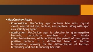 • MacConkey Agar:
• Composition: MacConkey agar contains bile salts, crystal
violet, neutral red dye, lactose, and peptone, along with agar
as a solidifying agent.
• Application: MacConkey agar is selective for gram-negative
bacteria, particularly members of the family
Enterobacteriaceae, while inhibiting the growth of most gram-
positive bacteria. It is differential based on lactose
fermentation, allowing for the differentiation of lactose-
fermenting and non-fermenting bacteria.
 