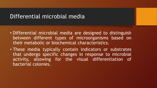 Differential microbial media
• Differential microbial media are designed to distinguish
between different types of microorganisms based on
their metabolic or biochemical characteristics.
• These media typically contain indicators or substrates
that undergo specific changes in response to microbial
activity, allowing for the visual differentiation of
bacterial colonies.
 