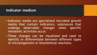 Indicator medium
• Indicator media are specialized microbial growth
media that contain indicators, substances that
undergo observable changes when specific
metabolic activities occur.
• These changes can be visualized and used to
identify or differentiate between different types
of microorganisms or biochemical reactions.
 