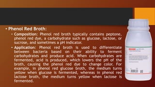 • Phenol Red Broth:
• Composition: Phenol red broth typically contains peptone,
phenol red dye, a carbohydrate such as glucose, lactose, or
sucrose, and sometimes a pH indicator.
• Application: Phenol red broth is used to differentiate
between bacteria based on their ability to ferment
carbohydrates and produce acid. When carbohydrates are
fermented, acid is produced, which lowers the pH of the
broth, causing the phenol red dye to change color. For
example, in phenol red glucose broth, the medium turns
yellow when glucose is fermented, whereas in phenol red
lactose broth, the medium turns yellow when lactose is
fermented.
 