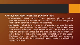 • Methyl Red-Voges-Proskauer (MR-VP) Broth:
• Composition: MR-VP broth contains peptone, glucose, and a
phosphate buffer. It is divided into two parts: one for the Methyl Red
test and the other for the Voges-Proskauer test.
• Application: MR-VP broth is used to differentiate between bacteria
based on their mixed-acid fermentation pathway (Methyl Red test)
and acetoin production (Voges-Proskauer test). In the Methyl Red
test, the addition of Methyl Red dye turns the medium red when the
pH is below 4.4, indicating mixed-acid fermentation. In the Voges-
Proskauer test, the addition of alpha-naphthol and potassium
hydroxide followed by incubation with oxygen results in a red color if
acetoin is present.
 